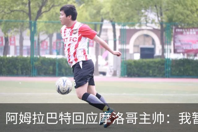 阿姆拉巴特回应摩洛哥主帅：我暂时退出国家队并非不满出场时间少